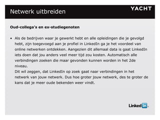 Netwerk uitbreiden Oud-collega’s en ex-studiegenoten Als de bedrijven waar je gewerkt hebt en alle opleidingen die je gevolgd hebt, zijn toegevoegd aan je profiel in LinkedIn ga je het voordeel van online netwerken ontdekken. Aangezien dit allemaal data is gaat LinkedIn iets doen dat jou anders veel meer tijd zou kosten. Automatisch alle verbindingen zoeken die maar gevonden kunnen worden in het 2de niveau. Dit wil zeggen, dat LinkedIn op zoek gaat naar verbindingen in het netwerk van jouw netwerk. Dus hoe groter jouw netwerk, des te groter de kans dat je meer oude bekenden weer vindt. 