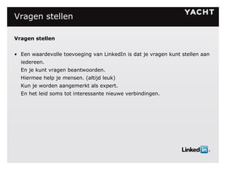 Vragen stellen Vragen stellen Een waardevolle toevoeging van LinkedIn is dat je vragen kunt stellen aan iedereen. En je kunt vragen beantwoorden. Hiermee help je mensen. (altijd leuk) Kun je worden aangemerkt als expert. En het leid soms tot interessante nieuwe verbindingen. 