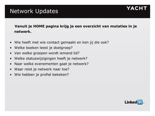 Network Updates Vanuit je HOME pagina krijg je een overzicht van mutaties in je netwerk. Wie heeft met wie contact gemaakt en ken jij die ook? Welke boeken leest je doelgroep? Van welke groepen wordt iemand lid? Welke statuswijzigingen heeft je netwerk? Naar welke evenementen gaat je netwerk? Waar reist je netwerk naar toe? Wie hebben je profiel bekeken? 