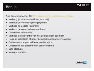 Bonus Nog een extra toetje. De  10 manieren om LinkedIn te gebruiken Verhoog je zichtbaarheid (op internet) Verbeter je verbindingsmogelijkheid Verhoog je Google Pagerank Verbeter je zoekmachine resultaten Onderzoek referenties Verhoog de relevantie van het zoeken naar een baan Maak je sollicitatie of ander belangrijk gesprek eenvoudiger Onderzoek hoe gezond/leuk een bedrijf is Onderzoek hoe gezond/leuk een branche is Volg startups Vraag om advies 