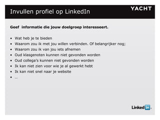 Invullen profiel op LinkedIn Geef  i nformatie die jouw doelgroep interesseert. Wat heb je te bieden Waarom zou ik met jou willen verbinden. Of belangrijker nog; Waarom zou ik van jou iets afnemen Oud klasgenoten kunnen niet gevonden worden Oud collega’s kunnen niet gevonden worden Ik kan niet zien voor wie je al gewerkt hebt Ik kan niet snel naar je website … 