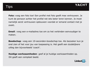Tips Foto:  voeg een foto toe! Een profiel met foto geeft mee vertrouwen. Je kunt de persoon achter het profiel net iets beter leren kennen. Je moet namelijk eerst vertrouwen opbouwen voordat er iemand contact met je zoekt. Email : voeg een e-mailadres toe om zo het verbinden eenvoudiger te maken.  Boodschap : voeg een 10-seconden-boodschap toe. Als bezoeker kun je snel zien of het voor jou van toepassing is. Het geeft een duidelijkere uitleg dan bijvoorbeeld ‘coach’. Huidige werkzaamheden : geef al je huidige werkzaamheden op.  Dit geeft een compleet beeld. 