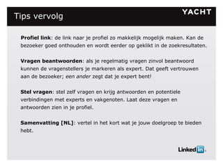 Tips vervolg Profiel link : de link naar je profiel zo makkelijk mogelijk maken. Kan de bezoeker goed onthouden en wordt eerder op geklikt in de zoekresultaten. Vragen beantwoorden : als je regelmatig vragen zinvol beantwoord kunnen de vragenstellers je markeren als expert. Dat geeft vertrouwen aan de bezoeker;  een ander  zegt dat je expert bent! Stel vragen : stel zelf vragen en krijg antwoorden en potentiele verbindingen met experts en vakgenoten. Laat deze vragen en antwoorden zien in je profiel. Samenvatting [NL] : vertel in het kort wat je jouw doelgroep te bieden hebt. 