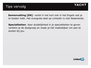 Tips vervolg      Samenvatting [EN] : vertel in het kort ook in het Engels wat je te bieden hebt. Het overgrote deel op LinkedIn is niet Nederlands. Specialiteiten : door duidelijkheid in je specialiteiten te geven verklein je de doelgroep en maak je het makkelijker om aan te sluiten bij jou.   