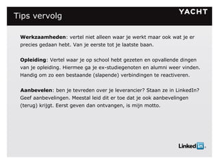 Tips vervolg   Werkzaamheden : vertel niet alleen waar je werkt maar ook wat je er precies gedaan hebt. Van je eerste tot je laatste baan. Opleiding : Vertel waar je op school hebt gezeten en opvallende dingen van je opleiding. Hiermee ga je ex-studiegenoten en alumni weer vinden. Handig om zo een bestaande (slapende) verbindingen te reactiveren. Aanbevelen : ben je tevreden over je leverancier? Staan ze in LinkedIn? Geef aanbevelingen. Meestal leid dit er toe dat je ook aanbevelingen (terug) krijgt. Eerst geven dan ontvangen, is mijn motto. 