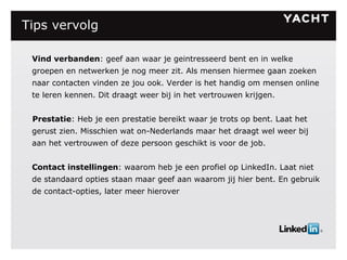 Tips vervolg   Vind verbanden : geef aan waar je geintresseerd bent en in welke groepen en netwerken je nog meer zit. Als mensen hiermee gaan zoeken naar contacten vinden ze jou ook. Verder is het handig om mensen online te leren kennen. Dit draagt weer bij in het vertrouwen krijgen. Prestatie : Heb je een prestatie bereikt waar je trots op bent. Laat het gerust zien. Misschien wat on-Nederlands maar het draagt wel weer bij aan het vertrouwen of deze persoon geschikt is voor de job. Contact instellingen : waarom heb je een profiel op LinkedIn. Laat niet de standaard opties staan maar geef aan waarom jij hier bent. En gebruik de contact-opties, later meer hierover 