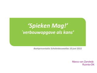 ‘Spieken Mag!’
´verbouwopgave als kans’
Boekpresentatie Scholenbouwatlas 10 juni 2015
Marco van Zandwijk
Ruimte-OK
 