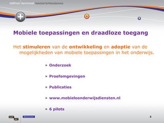 Mobiele toepassingen en draadloze toegang Het  stimuleren  van de  ontwikkeling  en  adoptie  van de  mogelijkheden van mobiele toepassingen in het onderwijs. Onderzoek Proefomgevingen Publicaties www.mobieleonderwijsdiensten.nl 6 pilots 