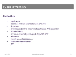 Doelpubliek
• studenten
bachelor, master, internationaal, pre-docs
• docenten
praktijkassistenten, onderwijsbegeleiders, AAP, docenten
• onderzoekers
pre-docs, internationaal, post-docs/WP, ZAP
• externen
scholieren, Erfgoeddag, …
• facultaire medewerkers
ATP
11
PUBLIEKSWERKING
26/11/2015 Studiedag VVBAD #INFOBEET
 
