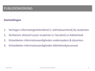 Doelstellingen
1. Verhogen informatiegeletterdheid (> zelfredzaamheid) bij studenten
2. Verkleinen afstand tussen studenten (> faculteit) en bibliotheek
3. Ontwikkelen informatievaardigheden onderzoekers & docenten
4. Ontwikkelen informatievaardigheden bibliotheekpersoneel
12
PUBLIEKSWERKING
26/11/2015 Studiedag VVBAD #INFOBEET
 