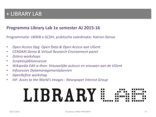 Programma Library Lab 1e semester AJ 2015-16
Programmatie: LWBIB x GCDH; praktische coördinatie: Katrien Deroo
• Open Access Dag: Open Data & Open Access aan UGent
• CENDARI Demo & Virtual Research Environment-panel
• Zotero workshops
• Scriptiesjabloonsessie
• Wikipedia Edit-a-thon: Vrouwelijke auteurs en vrouwen aan de UGent
• Infosessies Datamanagementplannen
• OpenRefine workshop
• IIIF: Acces to the World's Images - Newspaper Interest Group
+ LIBRARY LAB
1926/11/2015 Studiedag VVBAD #INFOBEET
 
