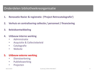 1. Renovatie Rozier & registratie (‘Project Retrocatalografie’)
2. Verhuis en centralisering collectie / personeel / financiering
3. Beleidsontwikkeling
4. Uitbouw interne werking
• Administratie
• Acquisitie & Collectiebeleid
• Catalografie
• Website
5. Uitbouw externe werking
• Dienstverlening
• Publiekswerking
• Projecten
9
Onderdelen bibliotheekreorganisatie
26/11/2015 Studiedag VVBAD #INFOBEET
 