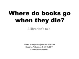 Where do books go
 when they die?
        A librarian’s tale.



    Saskia Scheltjens - @saschel op #bca4
     Barcamp Antwerpen 4 - 2010/09/11
            Antwerpen - Concentra
 
