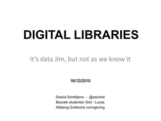 DIGITAL LIBRARIES
It’s data Jim, but not as we know it

                 16/12/2010


         Saskia Scheltjens - @saschel
         Bezoek studenten Sint - Lucas
         Afdeling Grafische vormgeving
 