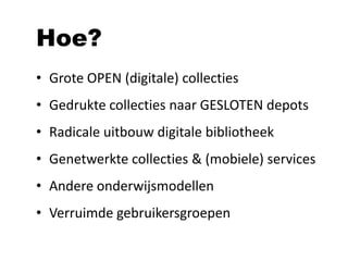 Hoe?
• Grote OPEN (digitale) collecties
• Gedrukte collecties naar GESLOTEN depots
• Radicale uitbouw digitale bibliotheek
• Genetwerkte collecties & (mobiele) services
• Andere onderwijsmodellen
• Verruimde gebruikersgroepen
 