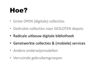 Hoe?
• Grote OPEN (digitale) collecties
• Gedrukte collecties naar GESLOTEN depots
• Radicale uitbouw digitale bibliotheek
• Genetwerkte collecties & (mobiele) services
• Andere onderwijsmodellen
• Verruimde gebruikersgroepen
 