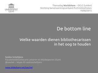 De bottom line
Welke waarden dienen bibliothecarissen
in het oog te houden
Saskia Scheltjens
Faculteitsbibliothecaris Letteren en Wijsbegeerte UGent
@saschel / skype ID: saskiascheltjens
www.slideshare.net/saschel
Themadag Worldshare - OCLC (Leiden)
Stichting Samenwerkingsverband PLUS bibliotheken
19/06/2015
 
