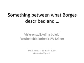 Something between what Borges
       described and …

       Visie-ontwikkeling beleid
    Faculteitsbibliotheek LW UGent


         Datasalon 1 - 26 maart 2009
              Gent – De Vooruit
 