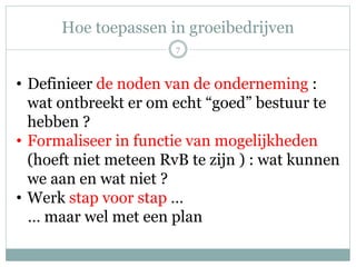 Hoe toepassen in groeibedrijven
7
• Definieer de noden van de onderneming :
wat ontbreekt er om echt “goed” bestuur te
hebben ?
• Formaliseer in functie van mogelijkheden
(hoeft niet meteen RvB te zijn ) : wat kunnen
we aan en wat niet ?
• Werk stap voor stap …
… maar wel met een plan
 