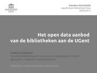 Het open data aanbod
van de bibliotheken aan de UGent
Saskia Scheltjens
Faculteitsbibliothecaris Letteren en Wijsbegeerte UGent
@saschel / skype ID: saskiascheltjens
slideshare: www.slideshare.net/saschel
Datadive #hackdebib
AppsforGhent Bibliotheek Data
09/03/2015
 