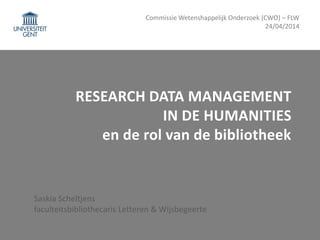 RESEARCH DATA MANAGEMENT
IN DE HUMANITIES
en de rol van de bibliotheek
Saskia Scheltjens
faculteitsbibliothecaris Letteren & Wijsbegeerte
Commissie Wetenshappelijk Onderzoek (CWO) – FLW
24/04/2014
 