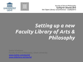 Setting up a new
Faculty Library of Arts &
Philosophy
Saskia Scheltjens
Faculty of Arts & Philosophy, Ghent University
www.twitter.com/saschel
www.slideshare.net/saschel
Faculty of Arts & Philosophy
Cycling for Libraries 2013
the ‘Open Library’ unconference – 23/06/2013
 