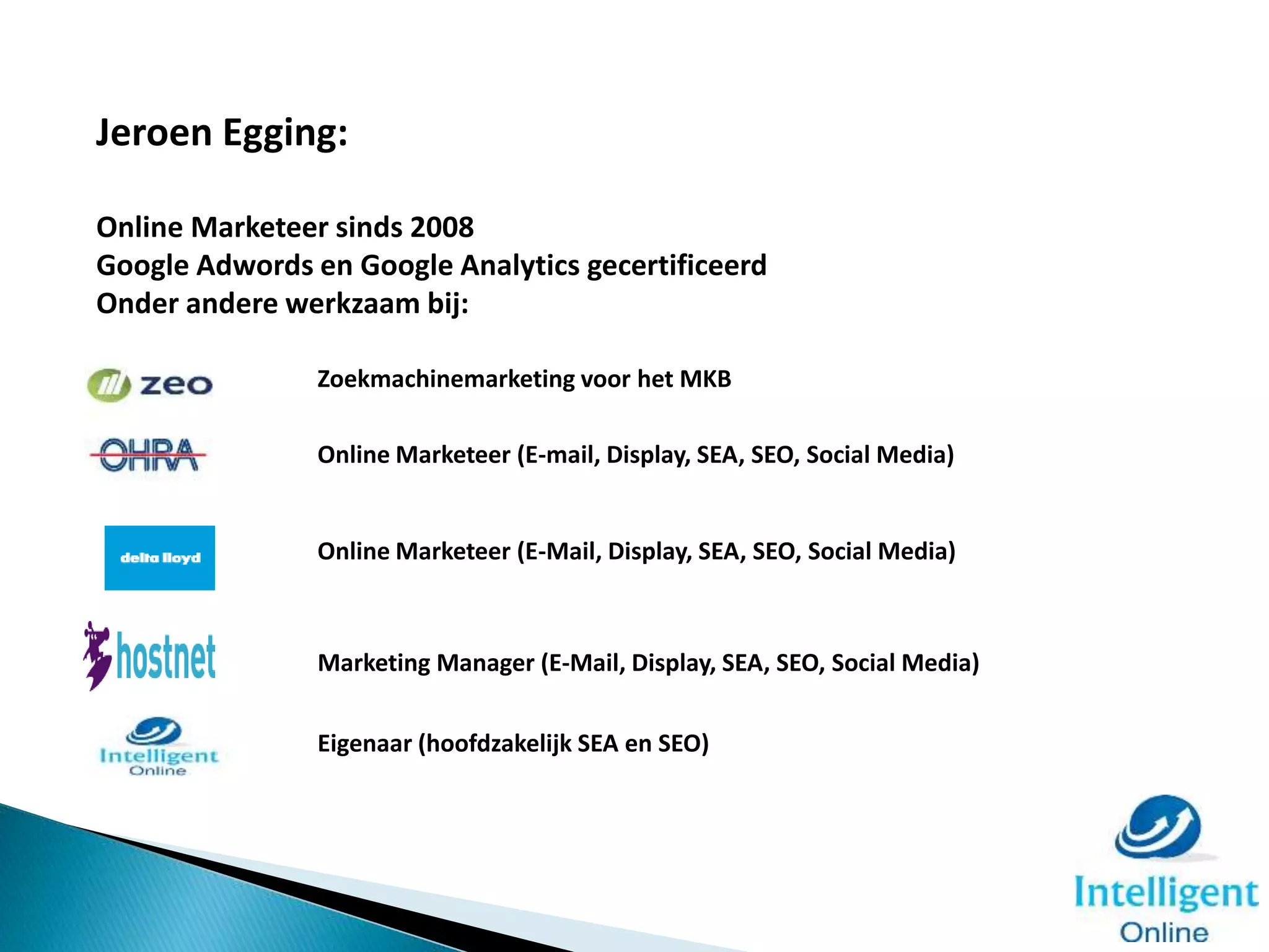 Zoekmachinemarketing voor het MKB
Eigenaar (hoofdzakelijk SEA en SEO)
Marketing Manager (E-Mail, Display, SEA, SEO, Social Media)
Online Marketeer (E-Mail, Display, SEA, SEO, Social Media)
Online Marketeer (E-mail, Display, SEA, SEO, Social Media)
Jeroen Egging:
Online Marketeer sinds 2008
Google Adwords en Google Analytics gecertificeerd
Onder andere werkzaam bij:
 