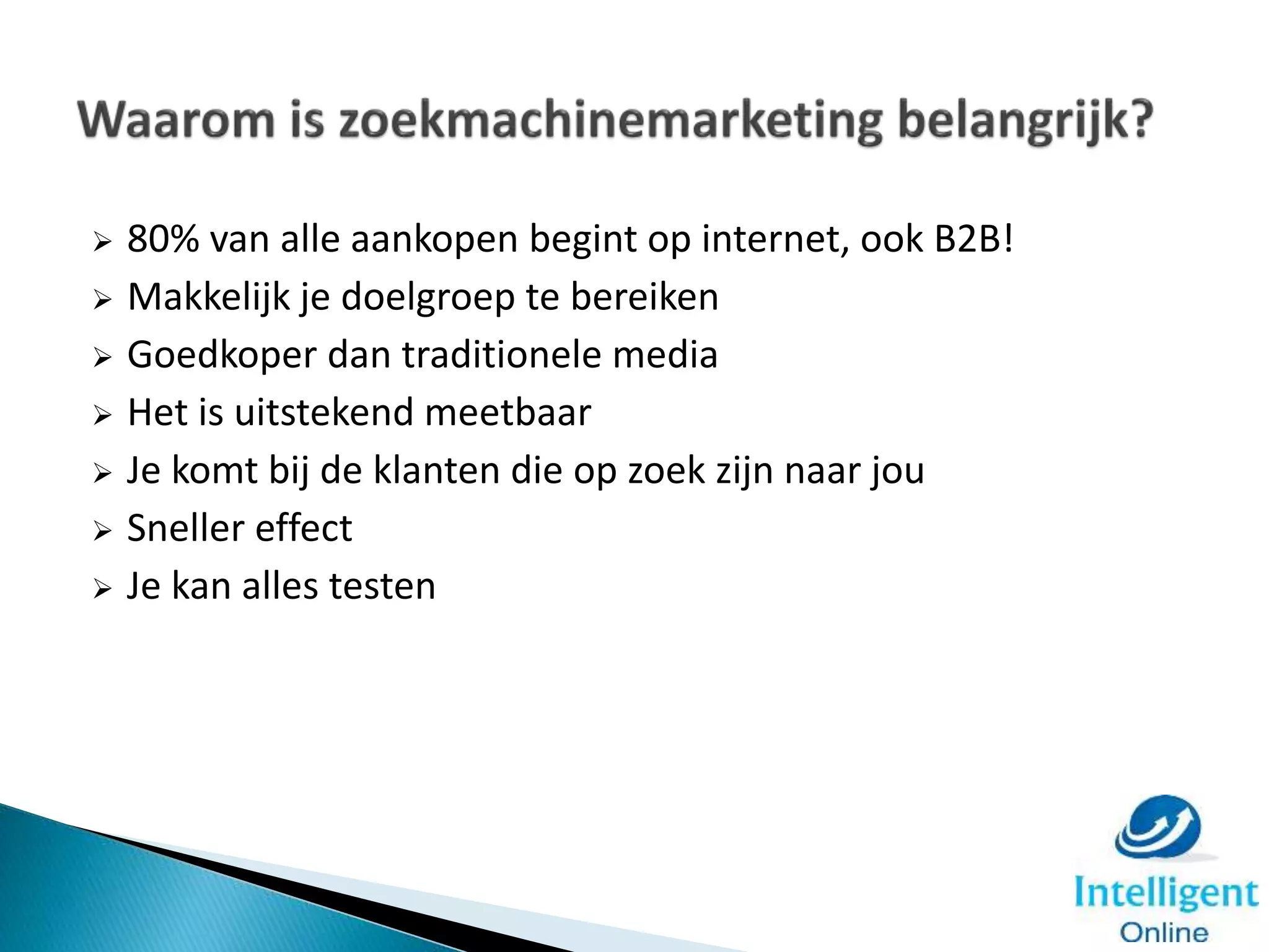  80% van alle aankopen begint op internet, ook B2B!
 Makkelijk je doelgroep te bereiken
 Goedkoper dan traditionele media
 Het is uitstekend meetbaar
 Je komt bij de klanten die op zoek zijn naar jou
 Sneller effect
 Je kan alles testen
 