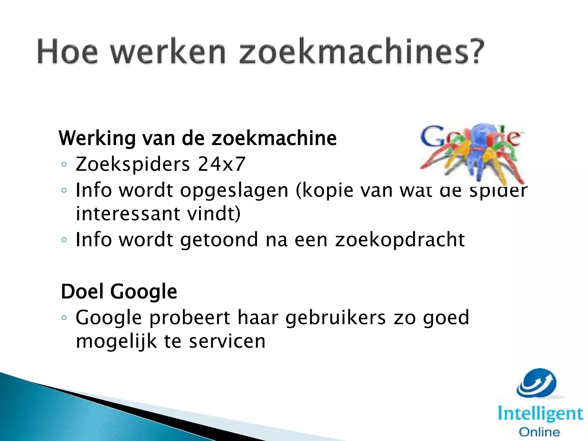 Werking van de zoekmachine
◦ Zoekspiders 24x7
◦ Info wordt opgeslagen (kopie van wat de spider
interessant vindt)
◦ Info wordt getoond na een zoekopdracht
Doel Google
◦ Google probeert haar gebruikers zo goed
mogelijk te servicen
 