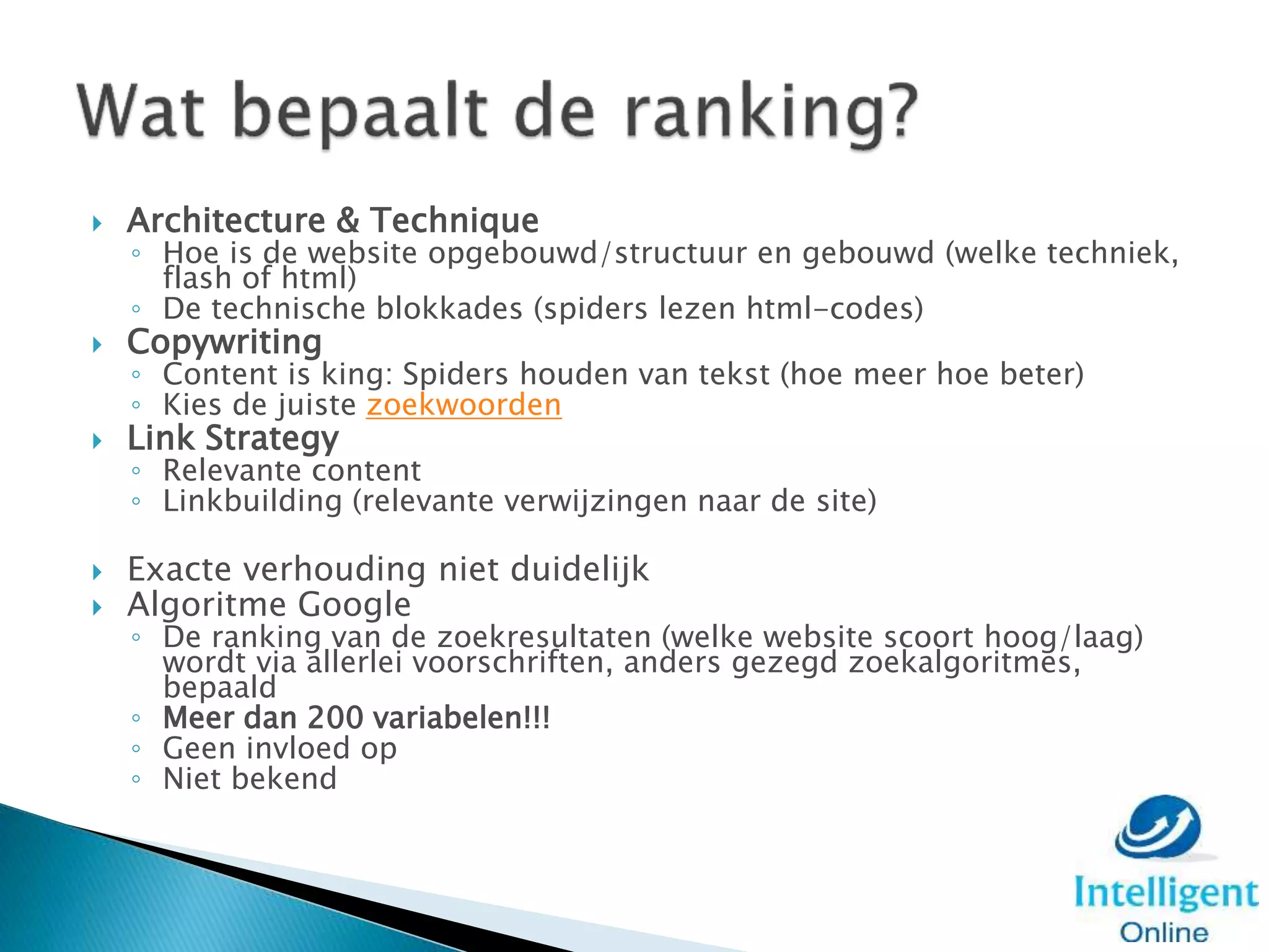  Architecture & Technique
◦ Hoe is de website opgebouwd/structuur en gebouwd (welke techniek,
flash of html)
◦ De technische blokkades (spiders lezen html-codes)
 Copywriting
◦ Content is king: Spiders houden van tekst (hoe meer hoe beter)
◦ Kies de juiste zoekwoorden
 Link Strategy
◦ Relevante content
◦ Linkbuilding (relevante verwijzingen naar de site)
 Exacte verhouding niet duidelijk
 Algoritme Google
◦ De ranking van de zoekresultaten (welke website scoort hoog/laag)
wordt via allerlei voorschriften, anders gezegd zoekalgoritmes,
bepaald
◦ Meer dan 200 variabelen!!!
◦ Geen invloed op
◦ Niet bekend
 