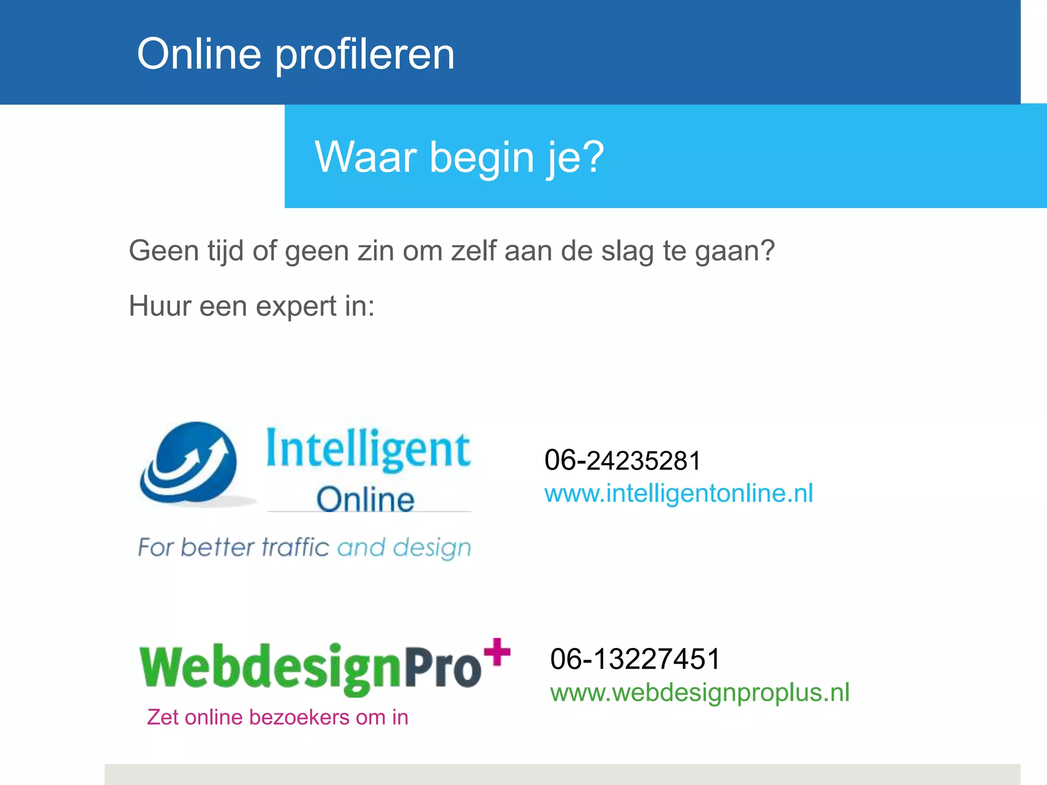 Waar begin je?
Geen tijd of geen zin om zelf aan de slag te gaan?
Huur een expert in:
Online profileren
06-24235281
www.intelligentonline.nl
06-13227451
www.webdesignproplus.nl
Zet online bezoekers om in
 