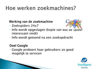 Werking van de zoekmachine
◦ Zoekspiders 24x7
◦ Info wordt opgeslagen (kopie van wat de spider
interessant vindt)
◦ Info wordt getoond na een zoekopdracht
Doel Google
◦ Google probeert haar gebruikers zo goed
mogelijk te servicen
 