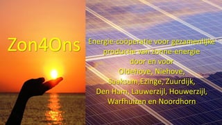 Zon4Ons Energie-coöperatie voor gezamenlijke
productie van zonne-energie
door en voor
Oldehove, Niehove,
Saaksum,Ezinge, Zuurdijk,
Den Ham, Lauwerzijl, Houwerzijl,
Warfhuizen en Noordhorn
 