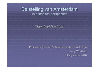 De stelling van Amsterdam
     in historisch perspectief


       ‘’Een beeldverhaal’




   Presentatie voor de Probusclub Alphen aan de Rijn
                                      Joop Westhoff
                                  13 september 2010
 