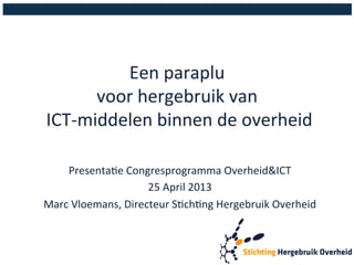 Een 
paraplu 
voor 
hergebruik 
van 
ICT-­‐middelen 
binnen 
de 
overheid 
Presenta:e 
Congresprogramma 
Overheid&ICT 
25 
April 
2013 
Marc 
Vloemans, 
Directeur 
S:ch:ng 
Hergebruik 
Overheid 
 