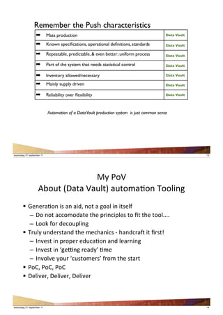 Remember the Push characteristics
                  !        Mass production                                                 Data Vault

                  !        Known speciﬁcations, operational deﬁnitions, standards          Data Vault

                  !        Repeatable, predictable, & even better; uniform process         Data Vault

                  !        Part of the system that needs statistical control               Data Vault

                  !        Inventory allowed/necessary                                     Data Vault

                  !        Mainly supply driven                                            Data Vault

                  !        Reliability over ﬂexibility                                     Data Vault




                           Automation of a Data Vault production system is just common sense




woensdag 21 september 11                                                                                13




                                 WS'R"O'
                   IT"#/':.)/)'O)#</=')#/"()+"*'Y""<4*,
       ! A&*&$)+"*'42')*')48J'*"/')',")<'4*'4/2&<1
          – '."'*"/')%%"("8)/&'/B&'-$4*%4-<&2'/"'Z/'/B&'/""<@@@@
          – ';""V'1"$'8&%"#-<4*,
       ! Y$#<S'#*8&$2/)*8'/B&'(&%B)*4%2'9'B)*8%$)['4/'Z$2/
          – 'F*3&2/'4*'-$"-&$'&8#%)+"*')*8'<&)$*4*,
          – 'F*3&2/'4*'K,&]*,'$&)8SL'+(&
          – 'F*3"<3&'S"#$'K%#2/"(&$2L'1$"('/B&'2/)$/
       ! R"UJ'R"UJ'R"U
       ! .&<43&$J'.&<43&$J'.&<43&$



woensdag 21 september 11                                                                                14
 