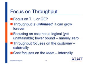 Focus on Throughput
! Focus on T, I, or OE?
! Throughput is unlimited, it can grow
  forever
! Focusing on cost has a logical (yet
  unattainable) lower bound – namely zero
! Throughput focuses on the customer –
  externally
! Cost focuses on the team – internally
www.xlntconsulting.com   14
 