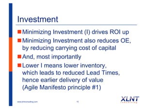 Investment
! Minimizing Investment (I) drives ROI up
! Minimizing Investment also reduces OE,
  by reducing carrying cost of capital
! And, most importantly
! Lower I means lower inventory,
  which leads to reduced Lead Times,
  hence earlier delivery of value
  (Agile Manifesto principle #1)

www.xlntconsulting.com   15
 