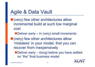 Agile & Data Vault
! (very) few other architectures allow
  incremental build at such low marginal
  cost
       ! Deliver early – in (very) small increments
! (very) few other architectures allow
  ‘mistakes’ in your model, that you can
  recover from inexpensively
       ! Deliver early – (long) before you have settled
         on “the” final business model
www.xlntconsulting.com       18
 