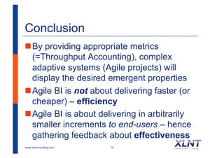 Conclusion
! By providing appropriate metrics
  (=Throughput Accounting), complex
  adaptive systems (Agile projects) will
  display the desired emergent properties
! Agile BI is not about delivering faster (or
  cheaper) – efficiency
! Agile BI is about delivering in arbitrarily
  smaller increments to end-users – hence
  gathering feedback about effectiveness
www.xlntconsulting.com   19
 