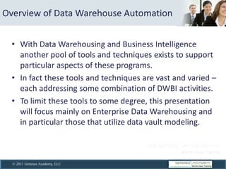 Overview  of  Data  Warehouse  Automation  


      With  Data  Warehousing  and  Business  Intelligence  
      another  pool  of  tools  and  techniques  exists  to  support  
      particular  aspects  of  these  programs.  
      In  fact  these  tools  and  techniques  are  vast  and  varied     
      each  addressing  some  combination  of  DWBI  activities.  
      To  limit  these  tools  to  some  degree,  this  presentation  
      will  focus  mainly  on  Enterprise  Data  Warehousing  and  
      in  particular  those  that  utilize  data  vault  modeling.  
        


  © 2011 Genesee Academy, LLC
 
