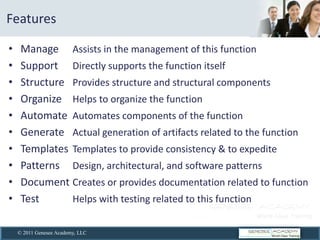  Features  

    Manage   Assists  in  the  management  of  this  function  
    Support   Directly  supports  the  function  itself    
    Structure   Provides  structure  and  structural  components  
    Organize   Helps  to  organize  the  function    
    Automate   Automates  components  of  the  function      
    Generate   Actual  generation  of  artifacts  related  to  the  function    
    Templates   Templates  to  provide  consistency  &  to  expedite    
    Patterns   Design,  architectural,  and  software  patterns    
    Document  Creates  or  provides  documentation  related  to  function    
    Test        Helps  with  testing  related  to  this  function        


   © 2011 Genesee Academy, LLC
 