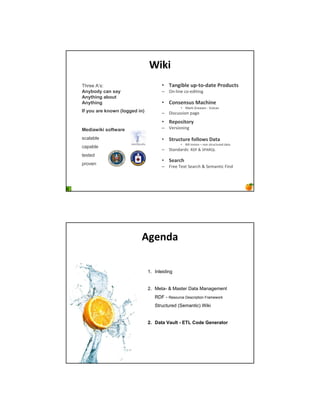;%<%
Three A’s:                           • !"#$%&'( )* +, -"+( ./,-)0+1
Anybody can say                      – !" #$"% &' %($)$"*
Anything about
Anything                             • 2,#1(#1)1 3"04%#(
                                               • +,-. /-%,0%1 23#&,"
If you are known (logged in)         – 4$1&311$'" 5,*%
                                     • 5(*,1%+,/6
Mediawiki software                   – 2%-1$'"$"*

scalable                             • 7+/)0+)/( 8,'',91 :"+"
                                               •   6$## 7"8'" 9 "'" 1)-3&)3-%( (,),
capable
                                     – :),"(,-(1; <4= > :?@<AB
tested
                                     • 7("/04
proven
                                     – =-%% C%D) :%,-&E > :%8,")$& =$"(




                          =$(#-"

                               1. Inleiding


                               2. Meta- & Master Data Management
                                  RDF - Resource Description Framework
                                  Structured (Semantic) Wiki


                               2. Data Vault - ETL Code Generator
 