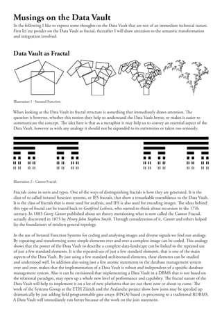 Musings on the Data Vault
In the following I like to express some thoughts on the Data Vault that are not of an immediate technical nature.
First let me ponder on the Data Vault as fractal, thereafter I will draw attention to the semantic transformation
and integration involved.


Data Vault as Fractal




Illustration 1 - Iterated Function.

When looking at the Data Vault its fractal structure is something that immediately draws attention. e
question is however, whether this notion does help us understand the Data Vault better, or makes it easier to
communicate the concept. e idea here is that as a metaphor it may help us to convey an essential aspect of the
Data Vault, however as with any analogy it should not be expanded to its extremities or taken too seriously.




Illustration 2 - Cantor Fractal.

Fractals come in sorts and types. One of the ways of distinguishing fractals is how they are generated. It is the
class of so called iterated function systems, or IFS fractals, that show a remarkable resemblance to the Data Vault.
It is the class of fractals that is most used for analysis, and IFS is also used for encoding images. e ideas behind
this type of fractal can be traced back to Gottfried Leibniz, who started to think about recursion in the 17’th
century. In 1883 Georg Cantor published about set theory mentioning what is now called the Cantor Fractal,
actually discovered in 1875 by Henry John Stephen Smith. rough consideration of it, Cantor and others helped
lay the foundations of modern general topology.

In the use of Iterated Function Systems for coding and analysing images and diverse signals we nd our analogy.
By repeating and transforming some simple elements over and over a complete image can be coded. is analogy
shows that the power of the Data Vault to describe a complete data-landscape can be linked to the repeated use
of just a few standard elements. It is the repeated use of just a few standard elements, that is one of the main
aspects of the Data Vault. By just using a few standard architectural elements, these elements can be studied
and understood well. In addition also using just a few atomic statements in the database management system
over and over, makes that the implementation of a Data Vault is robust and independent of a speci c database
management system. Also it can be envisioned that implementing a Data Vault in a DBMS that is not based on
the relational paradigm, may open up a whole new level of performance and capability. e fractal nature of the
Data Vault will help to implement it on a lot of new platforms that are out there now or about to come. e
work of the Systems Group at the ETH Zürich and the Avalanche project show how joins may be speeded up
dramatically by just adding eld programmable gate arrays (FPGA) based co-processing to a traditional RDBMS.
A Data Vault will immediately run better because of the work on the join statement.
 