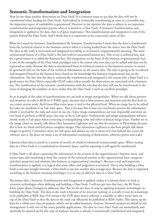 Semantic Transformation and Integration
Now let me share another observation on Data Vault. It is common sense to say that the data will not be
transformed when loading the Data Vault. And indeed by technically transforming at most in a reversible way,
the important aspect of auditability is guaranteed. However in my opinion the data is subject to an important
transformation and integration process when it is stored in a Data Vault. A Semantic Transformation and
Integration is applied to the data, that is of great importance. is transformation and integration is one of the
powers behind the Data Vault. And I think that it is important to be consciously aware of this.

What do I mean by Semantic Transformation? By Semantic Transformation I mean that the data is transformed
from the technical context to the business context when it is being loaded from the source into the Data Vault.
   e data in the vault is structured and integrated according to its business (organizational) meaning. e main
architectural feature of a Data Vault is the hub with its associated business key. is is not a technical key, and
for a good reason it is called the Business Key. e integration on the basis of the business (organizational) keys
is one of the strengths of the Data Vault paradigm and is the reason why new data can be added and data can be
separated so easily. Because the data is transformed from its technical context to the business context, it cannot
be generated only on the basis of the technical information on the source data. e data is going to be re-ordered
and integrated based on the business keys, based on the knowledge the business (organization) has on the
information. e fact that the data is semantically transformed and integrated is the reason why a Data Vault is a
good source for Data Marts, especially OLAP cubes where usually the dimensions are associated with a business
key. e combination of the semantic transformation with the rule that the data will not be transformed in the
sense of changing the numbers or facts, makes that the Data Vault is such an excellent paradigm.

As an example of the value of transformations we can look at image manipulation. When we talk about printers
and monitors we talk in RGB (or CYMK) space, because this is how printers and monitors and the rst level of
our vision system work. Red-Green-Blue color space is tied to the physical level. When an image has to be edited
for color we transform it to Lab color space. at is because this is how our eyes/brains process the information
which is received by the rods and cones in our eye. Some image manipulations are near impossible and most are
very hard to perform in RGB space, but easy to do in Lab space. Professionals and image manipulation software
mostly work in Lab space when correcting or manipulating color and other technical image issues. Further on in
the image chain we mainly talk about Hue Saturation Lightness and use that for instance in Photoshop, because
this is how we think and feel about complete images. Hue-Saturation-Lightness is also how people talk about
images in general. Consumers never see Lab space and almost no-one is aware of it, but behind the scenes the
software uses it. By space we mean a set of information consisting of dimensions, reference points and scales.

Likewise when data is stored in a system of record, we think in relational (transactional) space. When storing
data in a Data Vault it is transformed to Semantic Space, and for reporting it will again be transformed.

A Data Vault is all about expressing the information in the context of the organizational / business meta- and
master-data and translating it from the context of the technical systems to the organizational basic categories
and their properties and relations (the business or organizational ‘ontology’). Because a real and important
transformation is applied, it is logical that some e ort and judgement is involved. is is why building a Data
Vault is not just straight forward, a Data Vault is not just another data storage layer. Because the data is organized
according to the business meaning (ontology), it is so easy to add new data to a Data Vault.

   e notion that a Semantic Transformation and Integration is applied, makes it a natural choice to look at
semantic technologies when de ning and building a Data Vault. I will not get into that here, the BI-Team
white paper about OrangeGen addresses that. But we do not have to stop at applying semantic technologies to
building the Data Vault. e data in the vault is because of its structure waiting, or actually it may be screaming!,
to be published as RDF data. For instance the D2R open source software is available to add a server layer on
top of the Data Vault so that the data in the vault can e ciently be published as RDF triples. is opens up the
data for a whole new class of analysis, which can be called Semantic Analysis. Network analysis on behalf of risk
management is only one of the many possible applications. e data in every Data Vault can immediately and
optimally be opened up for this type of analyses, because it already is semantically transformed and integrated.
 