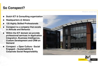 So Conspect?
                                           Wisdom never fails

!   Dutch ICT & Consulting organization
!   Headquarters @ Almere
!   120 Highly Skilled Professionals
!   Conspect is a company that excels
    in Attitude and Behavior
!   Within the ICT domain we provide
    professional services in Application
    Integration, Business Intelligence,
    Custom Development and CRM on
    Demand
!   Conspect = Open Culture - Social
    Engaged – Sustainability &
    Corporate Social Responsibility
 