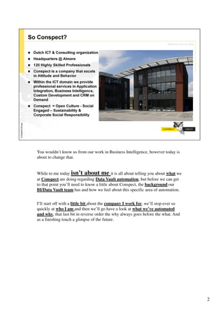 You wouldn’t know us from our work in Business Intelligence, however today is
about to change that.


While to me today isn’t about me it is all about telling you about what we
at Conspect are doing regarding Data Vault automation, but before we can get
to that point you’ll need to know a little about Conspect, the background our
BI/Data Vault team has and how we feel about this specific area of automation.


I’ll start off with a little bit about the company I work for, we’ll stop ever so
quickly at who I am and then we’ll go have a look at what we’ve automated
and why, that last bit in reverse order the why always goes before the what. And
as a finishing touch a glimpse of the future.




                                                                                    2
 