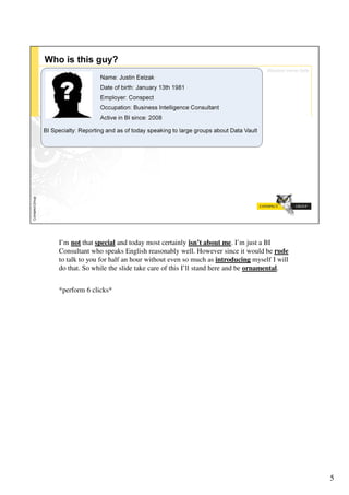 I’m not that special and today most certainly isn’t about me. I’m just a BI
Consultant who speaks English reasonably well. However since it would be rude
to talk to you for half an hour without even so much as introducing myself I will
do that. So while the slide take care of this I’ll stand here and be ornamental.


*perform 6 clicks*




                                                                                    5
 