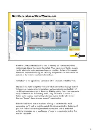 Next Gen DWH, next in relation to what is currently the vast majority of the
implemented datawarehouses on the market. When we design or build a modern
day BI solution including a datawarehouse we combine, the best of both worlds.
Data Vault is rather exclusively our DWH-ing design method of choice while the
delivery to the business uses Kimball’s methods.


At the heart of our typical Next Generation DWH solution lies the Data Vault.


The reason we prefer using Data Vault over other datawarehouse design methods
boils down to reducing costs for our clients and increasing the predictability of
our BI implementation projects. Reducing TCO by making future customer needs
easier to address is the main selling point. Using automation to reduce TCO
further and to increase predictability is the next logical step for a BI Service
Provider. We don’t datawarehouse unless it’s meant to last.

Since we only have half an hour and this day is all about Data Vault
automation we’ll look at just the part of this picture related to that topic, if
you ever feel like discussing the entire architecture you’re more than
welcome to engage me or a colleague of mine in in-depth discussion. For
now let’s zoom in.




                                                                                    6
 