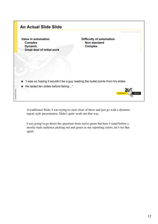 A traditional Slide, I was trying to steer clear of these and just go with a dynamic
report style presentation. Didn’t quite work out that way.


I was going to go down the spectrum from red to green but here I stand before a
mostly male audience picking red and green as my reporting colors, let’s try that
again.




                                                                                       12
 
